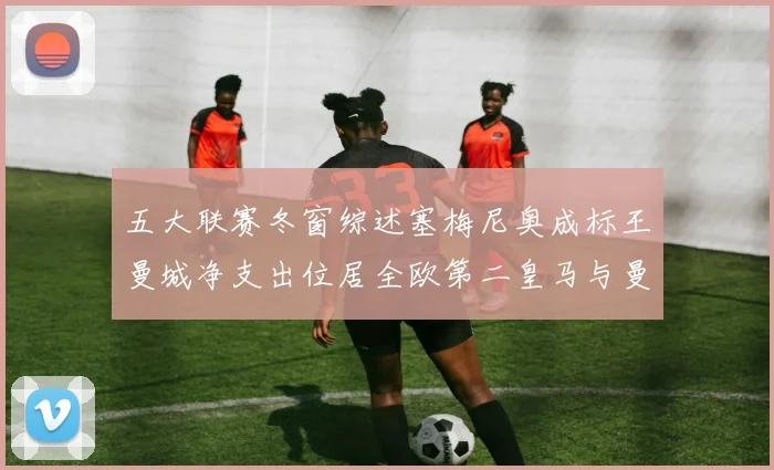 五大联赛冬窗综述塞梅尼奥成标王曼城净支出位居全欧第二皇马与曼联均未投入
