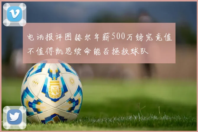电讯报评图赫尔年薪500万镑究竟值不值得凯恩续命能否拯救球队