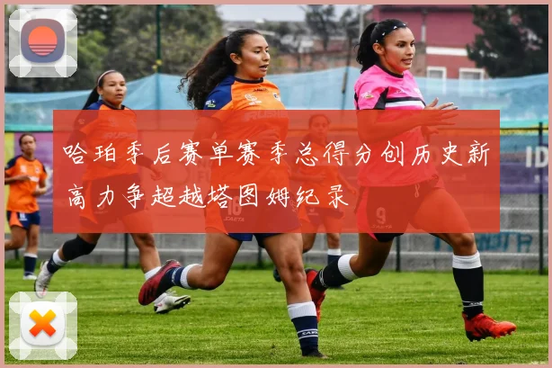 哈珀季后赛单赛季总得分创历史新高力争超越塔图姆纪录