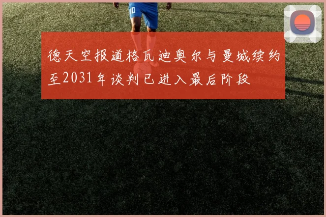 德天空报道格瓦迪奥尔与曼城续约至2031年谈判已进入最后阶段