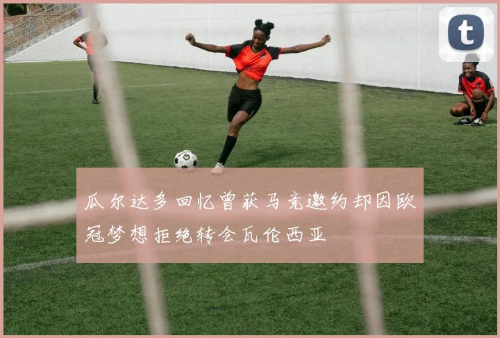 瓜尔达多回忆曾获马竞邀约却因欧冠梦想拒绝转会瓦伦西亚