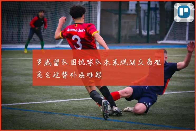 罗威留队困扰球队未来规划交易难觅合适替补成难题
