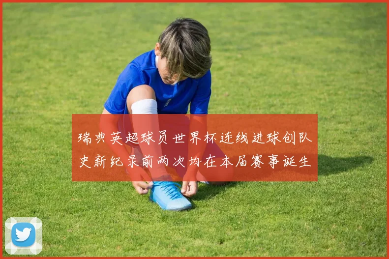 瑞典英超球员世界杯连线进球创队史新纪录前两次均在本届赛事诞生