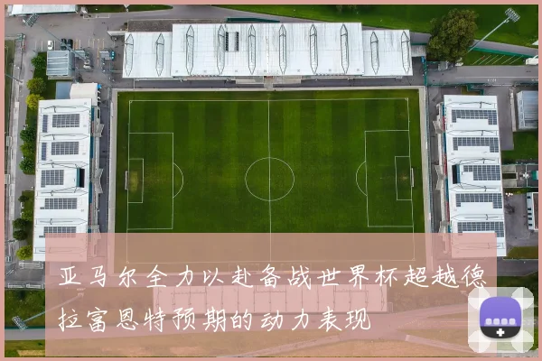 亚马尔全力以赴备战世界杯超越德拉富恩特预期的动力表现