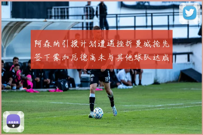 阿森纳引援计划遭遇挫折曼城抢先签下蒙加厄德高未与其他球队达成协议