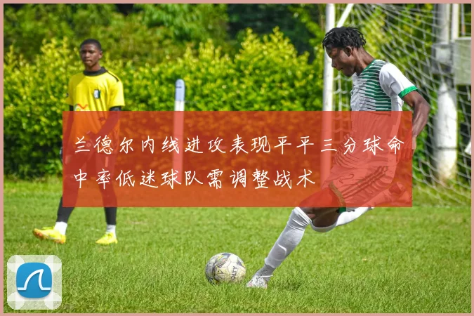 兰德尔内线进攻表现平平三分球命中率低迷球队需调整战术