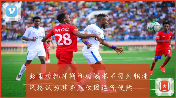 彭南特批评斯洛特战术不符利物浦风格认为其夺冠仅因运气使然