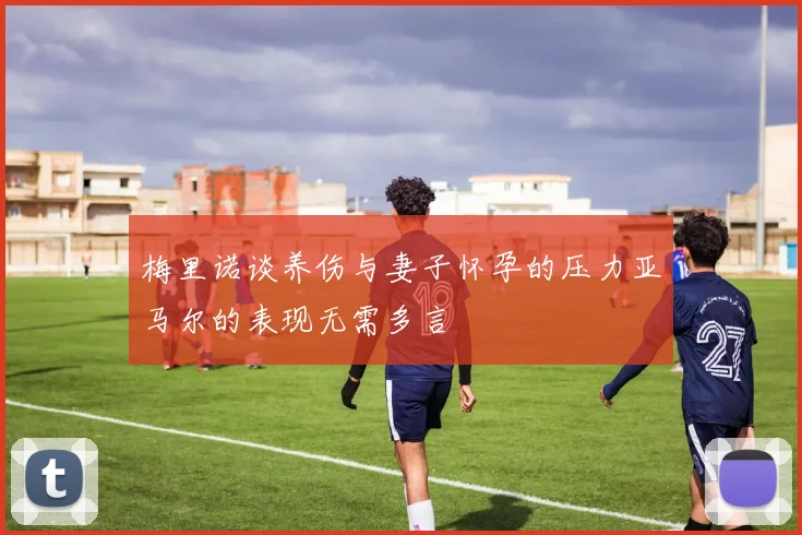 梅里诺谈养伤与妻子怀孕的压力亚马尔的表现无需多言