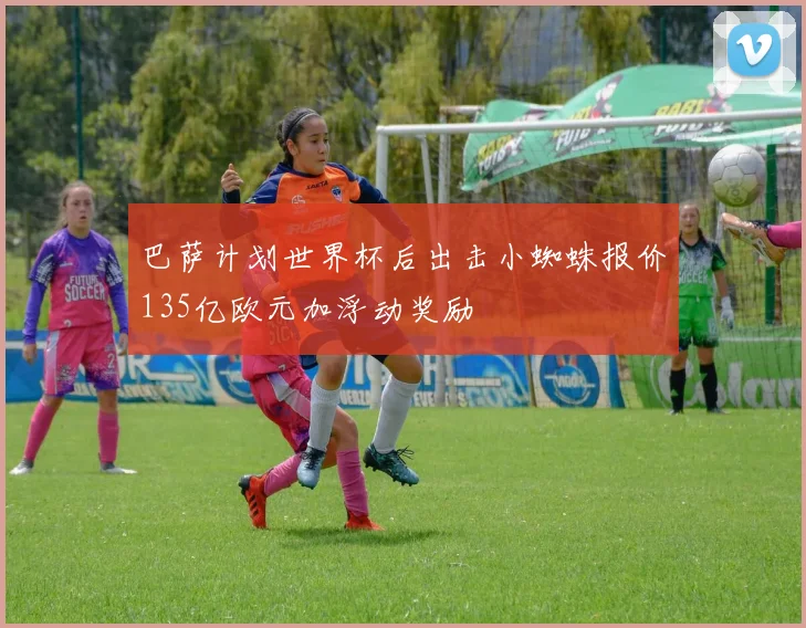 巴萨计划世界杯后出击小蜘蛛报价135亿欧元加浮动奖励
