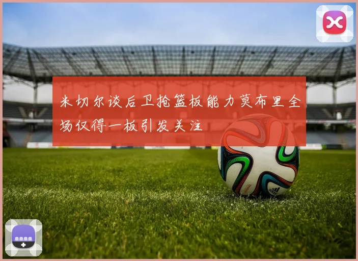 米切尔谈后卫抢篮板能力莫布里全场仅得一板引发关注