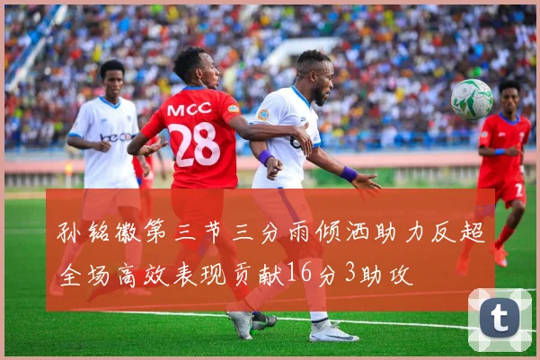 孙铭徽第三节三分雨倾洒助力反超全场高效表现贡献16分3助攻