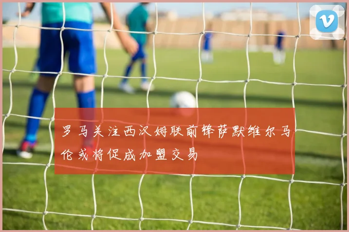 罗马关注西汉姆联前锋萨默维尔马伦或将促成加盟交易