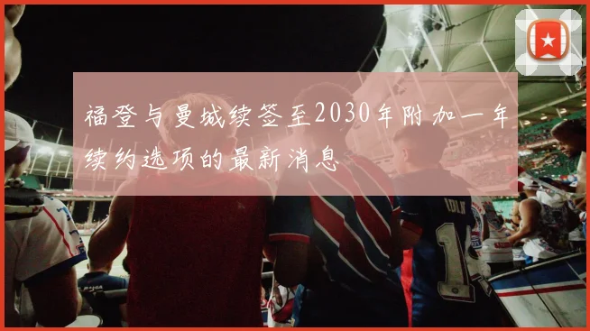 福登与曼城续签至2030年附加一年续约选项的最新消息
