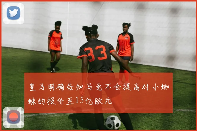皇马明确告知马竞不会提高对小蜘蛛的报价至15亿欧元