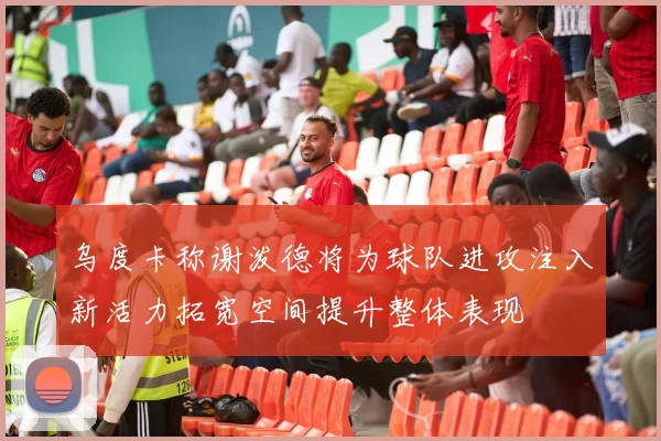 乌度卡称谢泼德将为球队进攻注入新活力拓宽空间提升整体表现