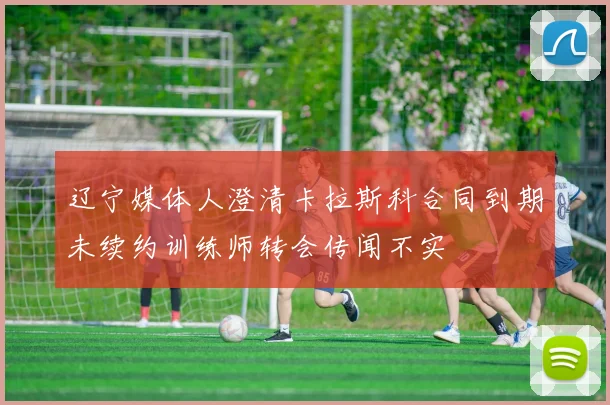 辽宁媒体人澄清卡拉斯科合同到期未续约训练师转会传闻不实