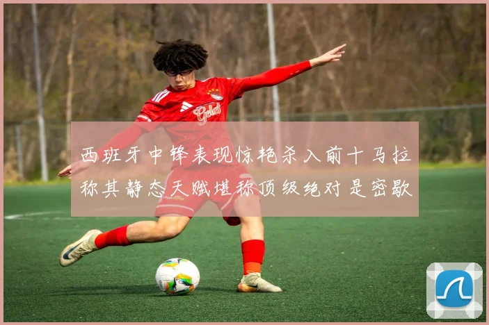 西班牙中锋表现惊艳杀入前十马拉称其静态天赋堪称顶级绝对是密歇根夺冠功臣